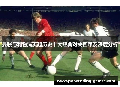 曼联与利物浦英超历史十大经典对决回顾及深度分析