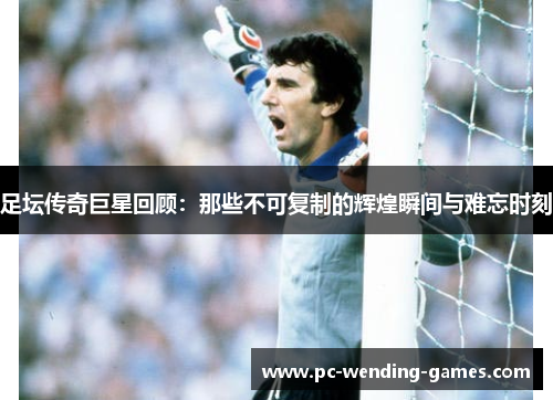 足坛传奇巨星回顾:那些不可复制的辉煌瞬间与难忘时刻 足坛传奇巨星回顾:那些不可复制的辉煌瞬间与难忘时刻