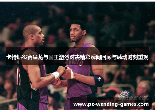 卡特退役赛猛龙与国王激烈对决精彩瞬间回顾与感动时刻重现 卡特退役赛猛龙与国王激烈对决精彩瞬间回顾与感动时刻重现