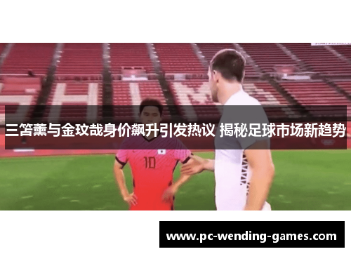 三笘薰与金玟哉身价飙升引发热议 揭秘足球市场新趋势