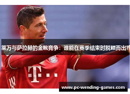 莱万与萨拉赫的金靴竞争：谁能在赛季结束时脱颖而出？
