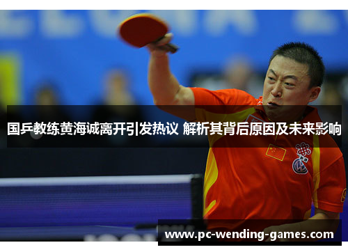 国乒教练黄海诚离开引发热议 解析其背后原因及未来影响