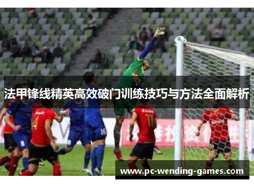 法甲锋线精英高效破门训练技巧与方法全面解析