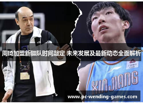 周琦加盟新疆队时间敲定 未来发展及最新动态全面解析