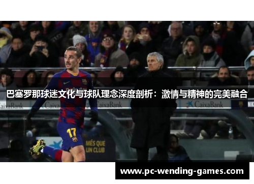 巴塞罗那球迷文化与球队理念深度剖析:激情与精神的完美融合 巴塞罗那球迷文化与球队理念深度剖析:激情与精神的完美融合