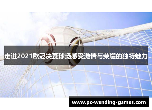 走进2021欧冠决赛球场感受激情与荣耀的独特魅力 走进2021欧冠决赛球场感受激情与荣耀的独特魅力