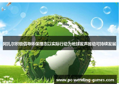 阿扎尔积极倡导环保理念以实际行动为地球发声推动可持续发展
