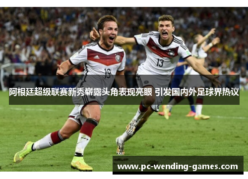 阿根廷超级联赛新秀崭露头角表现亮眼 引发国内外足球界热议