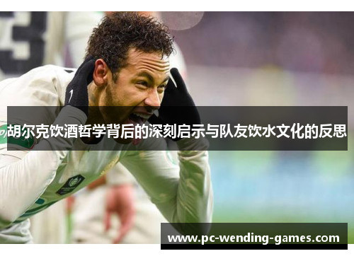 胡尔克饮酒哲学背后的深刻启示与队友饮水文化的反思