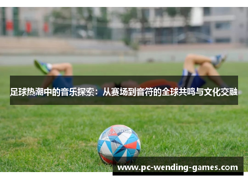 足球热潮中的音乐探索：从赛场到音符的全球共鸣与文化交融