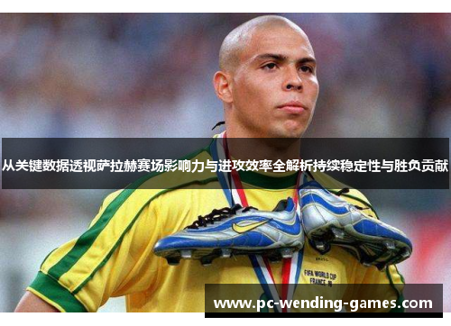 从关键数据透视萨拉赫赛场影响力与进攻效率全解析持续稳定性与胜负贡献
