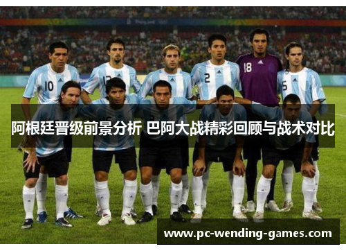 阿根廷晋级前景分析 巴阿大战精彩回顾与战术对比